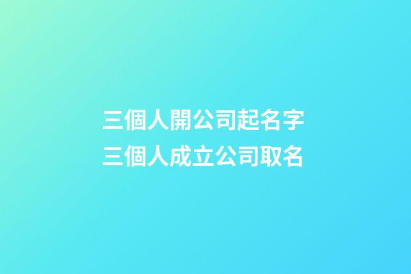 三個人開公司起名字 三個人成立公司取名-第1張-公司起名-玄機派